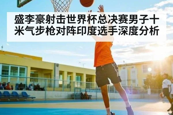 盛李豪射击世界杯总决赛男子十米气步枪对阵印度选手深度分析